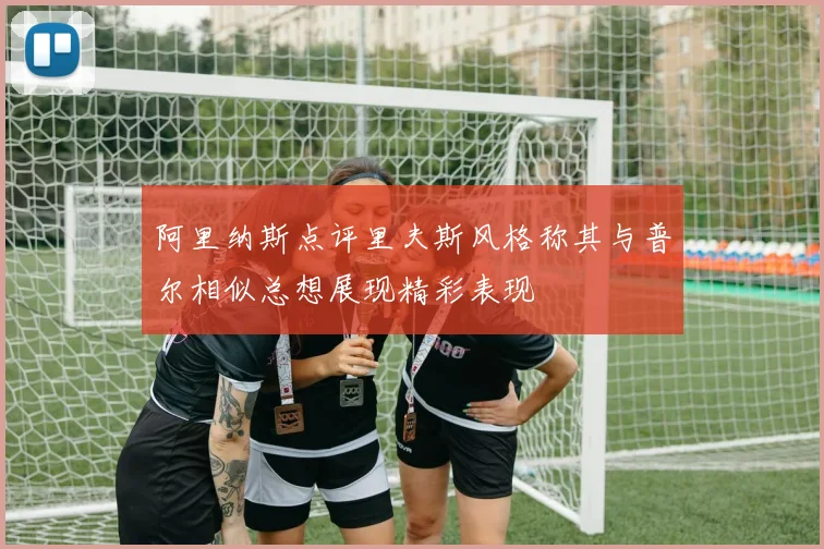 阿里纳斯点评里夫斯风格称其与普尔相似总想展现精彩表现