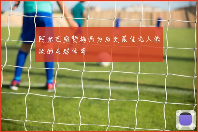 阿尔巴盛赞梅西为历史最佳无人能敌的足球传奇