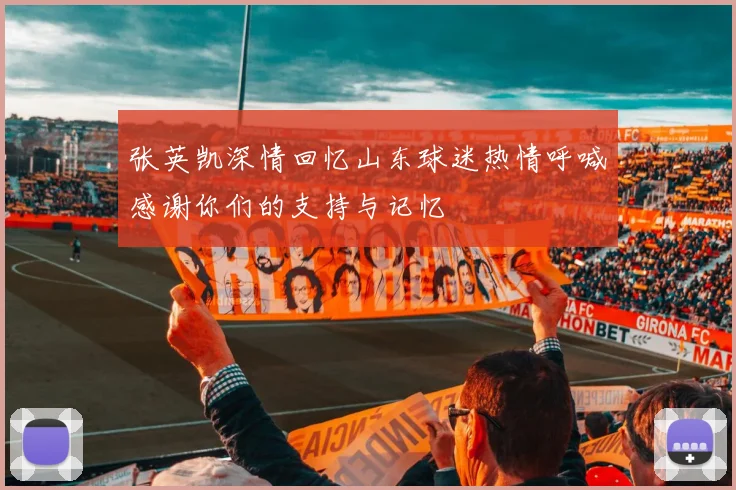 张英凯深情回忆山东球迷热情呼喊感谢你们的支持与记忆