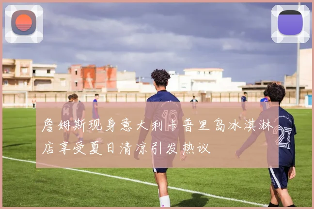 詹姆斯现身意大利卡普里岛冰淇淋店享受夏日清凉引发热议