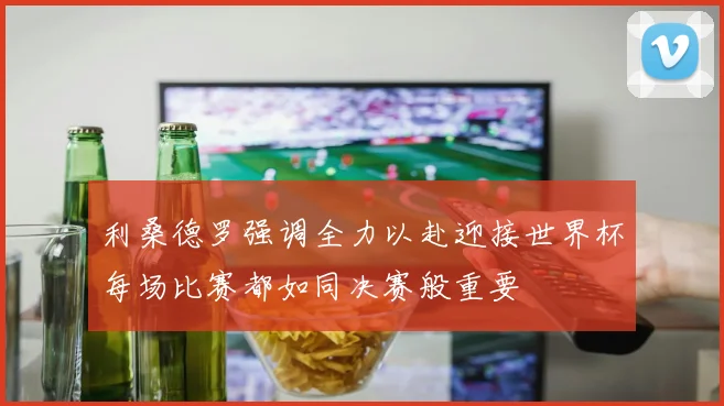 利桑德罗强调全力以赴迎接世界杯每场比赛都如同决赛般重要