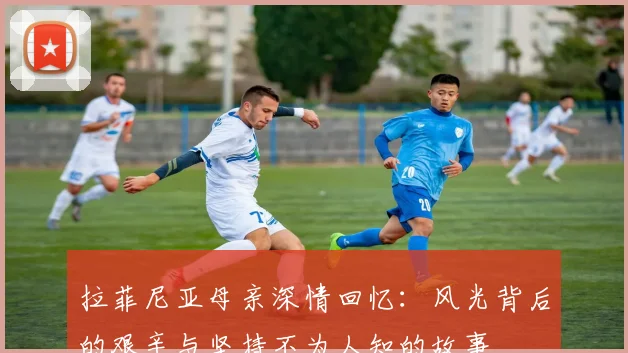 拉菲尼亚母亲深情回忆：风光背后的艰辛与坚持不为人知的故事