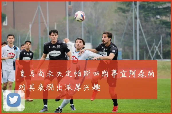 皇马尚未决定帕斯回购事宜阿森纳对其表现出浓厚兴趣