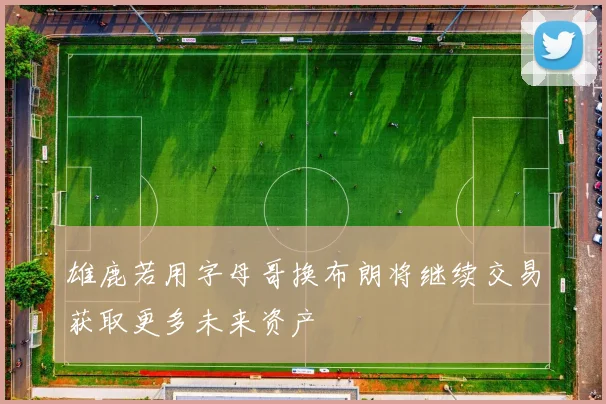 雄鹿若用字母哥换布朗将继续交易获取更多未来资产