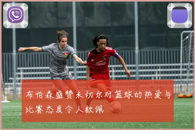 布伦森盛赞米切尔对篮球的热爱与比赛态度令人钦佩