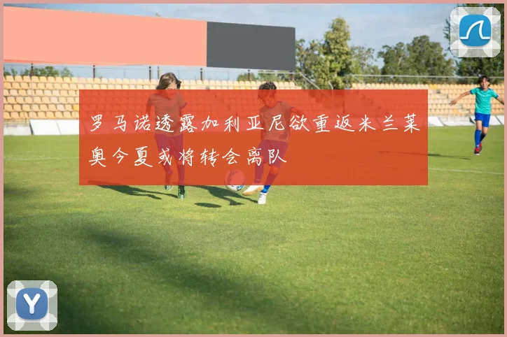 罗马诺透露加利亚尼欲重返米兰莱奥今夏或将转会离队
