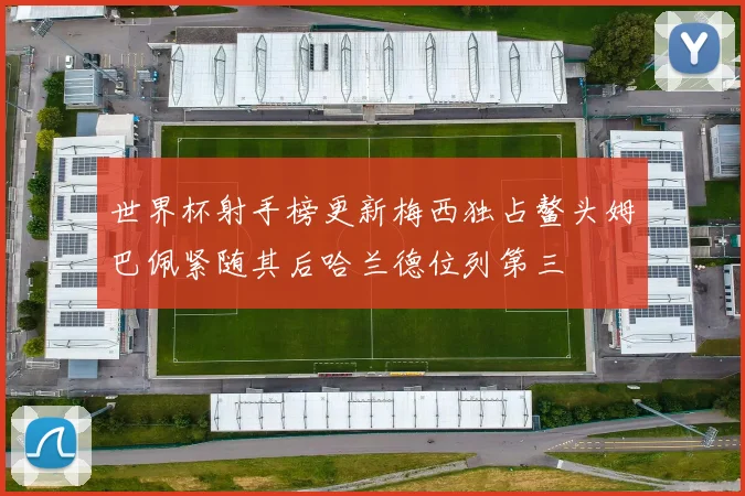 世界杯射手榜更新梅西独占鳌头姆巴佩紧随其后哈兰德位列第三