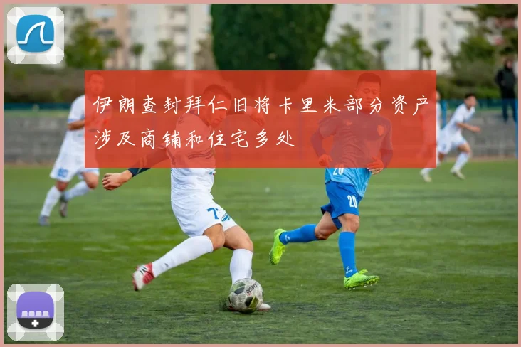 伊朗查封拜仁旧将卡里米部分资产涉及商铺和住宅多处