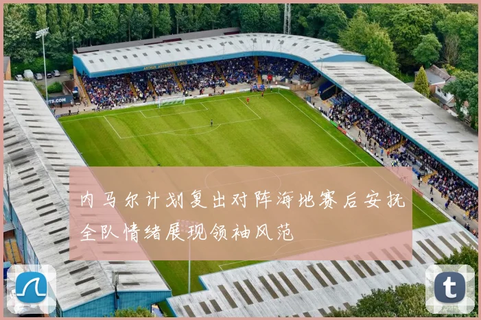 内马尔计划复出对阵海地赛后安抚全队情绪展现领袖风范